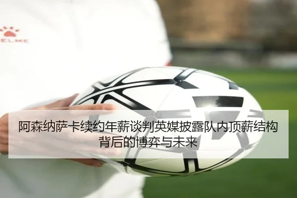 阿森纳萨卡续约年薪谈判英媒披露队内顶薪结构背后的博弈与未来