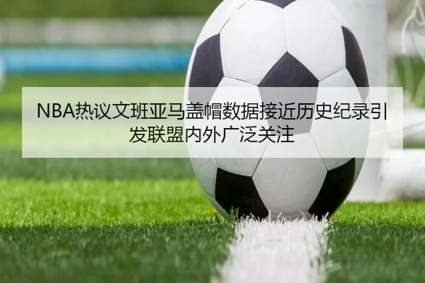 NBA热议文班亚马盖帽数据接近历史纪录引发联盟内外广泛关注