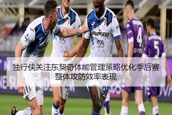 独行侠关注东契奇体能管理策略优化季后赛整体攻防效率表现