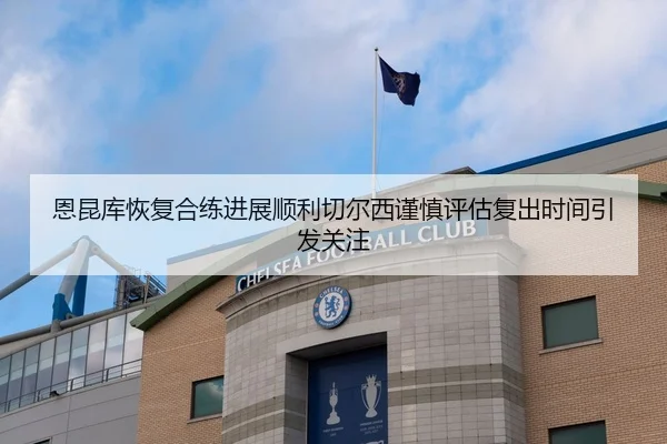 恩昆库恢复合练进展顺利切尔西谨慎评估复出时间引发关注